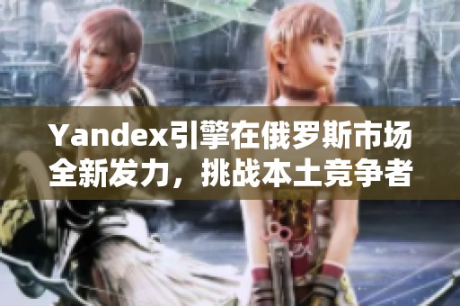 Yandex引擎在俄罗斯市场全新发力，挑战本土竞争者