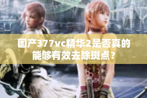 国产377vc精华2是否真的能够有效去除斑点？