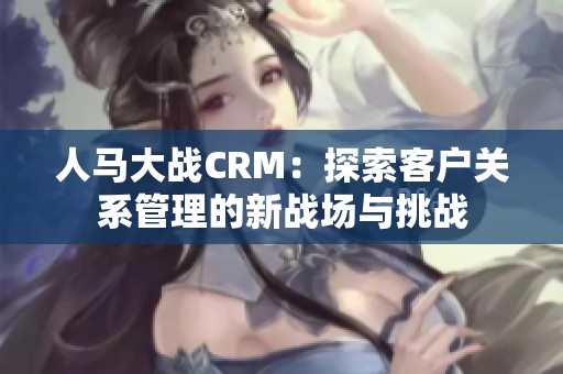 人马大战CRM：探索客户关系管理的新战场与挑战