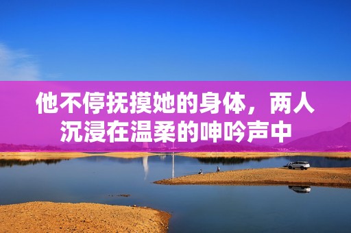 他不停抚摸她的身体，两人沉浸在温柔的呻吟声中