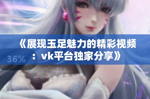 《展现玉足魅力的精彩视频：vk平台独家分享》