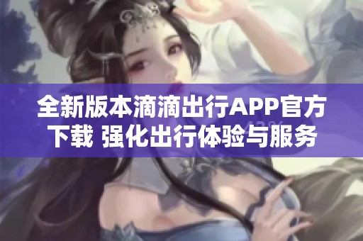 全新版本滴滴出行APP官方下载 强化出行体验与服务保障