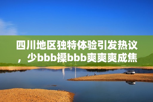 四川地区独特体验引发热议，少bbb搡bbb爽爽爽成焦点