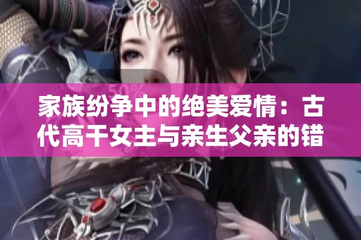 家族纷争中的绝美爱情：古代高干女主与亲生父亲的错爱长情