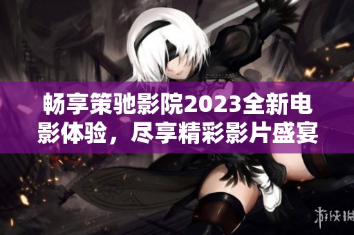 畅享策驰影院2023全新电影体验，尽享精彩影片盛宴