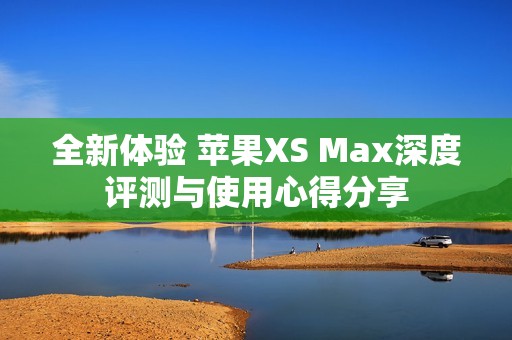 全新体验 苹果XS Max深度评测与使用心得分享