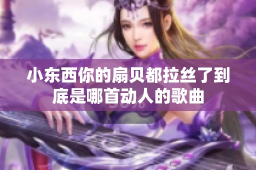 小东西你的扇贝都拉丝了到底是哪首动人的歌曲