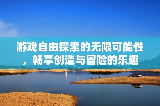 游戏自由探索的无限可能性，畅享创造与冒险的乐趣