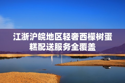 江浙沪皖地区轻奢西檬树蛋糕配送服务全覆盖