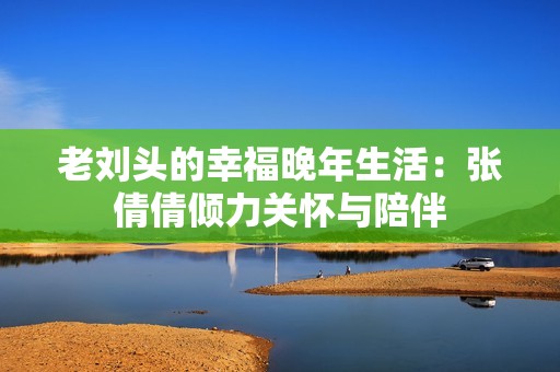 老刘头的幸福晚年生活：张倩倩倾力关怀与陪伴