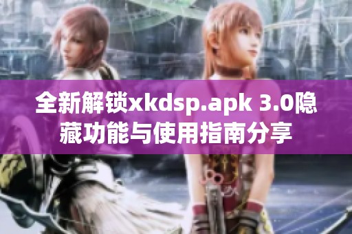 全新解锁xkdsp.apk 3.0隐藏功能与使用指南分享