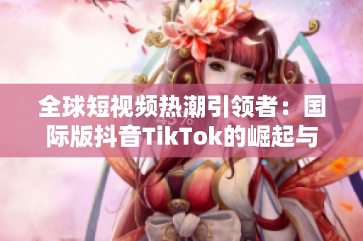 全球短视频热潮引领者：国际版抖音TikTok的崛起与挑战