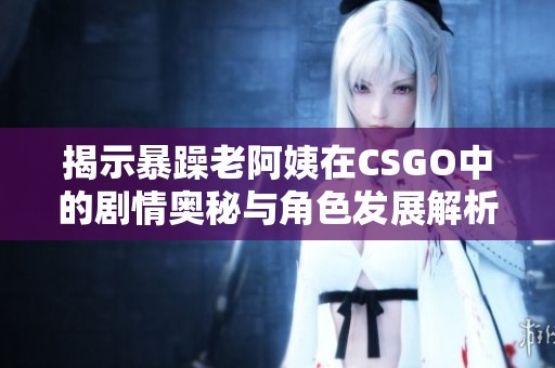 揭示暴躁老阿姨在CSGO中的剧情奥秘与角色发展解析