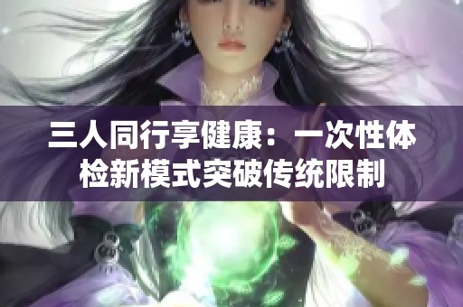 三人同行享健康：一次性体检新模式突破传统限制