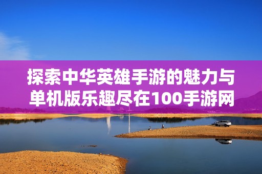 探索中华英雄手游的魅力与单机版乐趣尽在100手游网