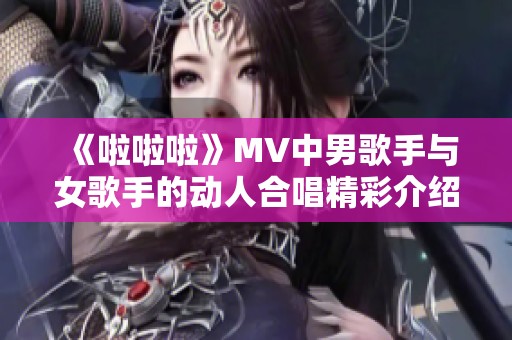 《啦啦啦》MV中男歌手与女歌手的动人合唱精彩介绍