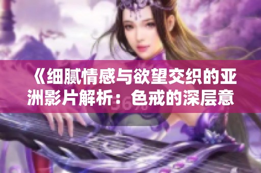 《细腻情感与欲望交织的亚洲影片解析：色戒的深层意涵》