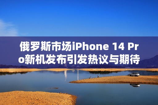 俄罗斯市场iPhone 14 Pro新机发布引发热议与期待