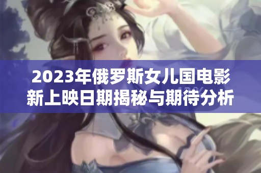 2023年俄罗斯女儿国电影新上映日期揭秘与期待分析