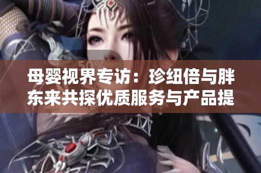 母婴视界专访：珍纽倍与胖东来共探优质服务与产品提升之道