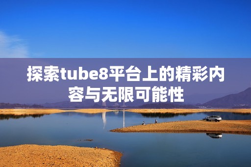 探索tube8平台上的精彩内容与无限可能性