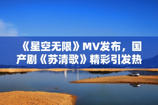 《星空无限》MV发布，国产剧《苏清歌》精彩引发热议