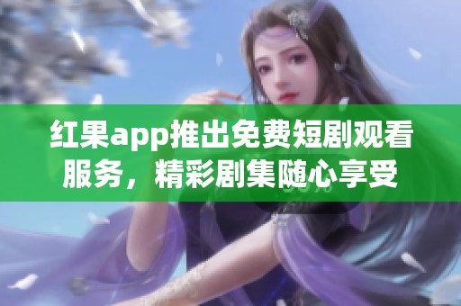 红果app推出免费短剧观看服务，精彩剧集随心享受