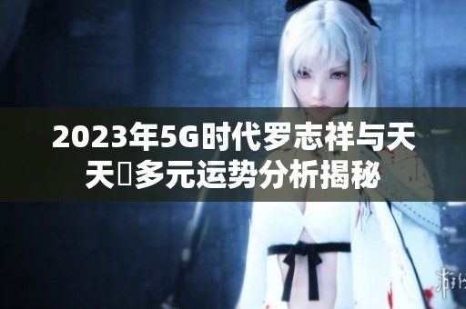 2023年5G时代罗志祥与天天奭多元运势分析揭秘