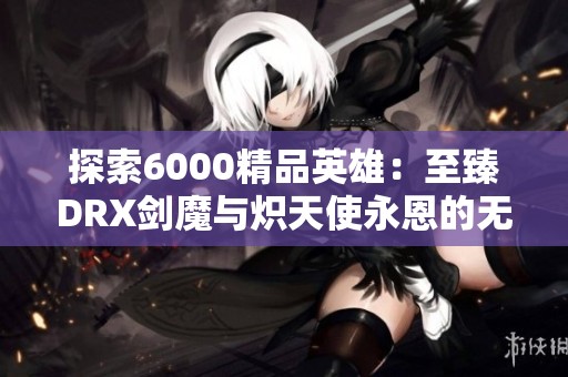 探索6000精品英雄：至臻DRX剑魔与炽天使永恩的无尽魅力