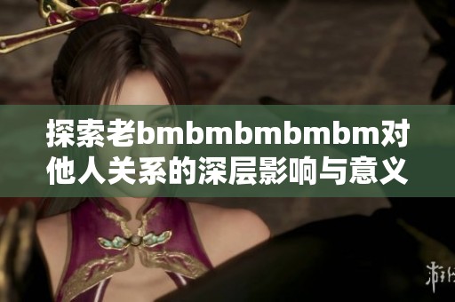 探索老bmbmbmbmbm对他人关系的深层影响与意义