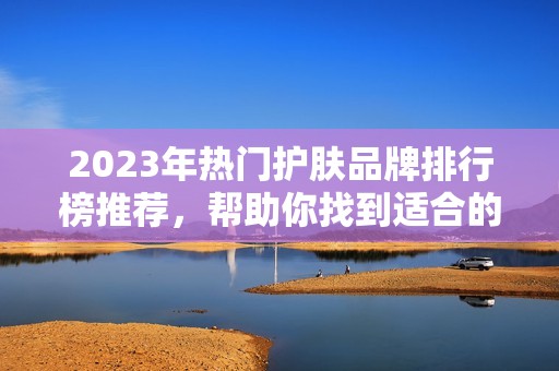 2023年热门护肤品牌排行榜推荐，帮助你找到适合的护肤产品