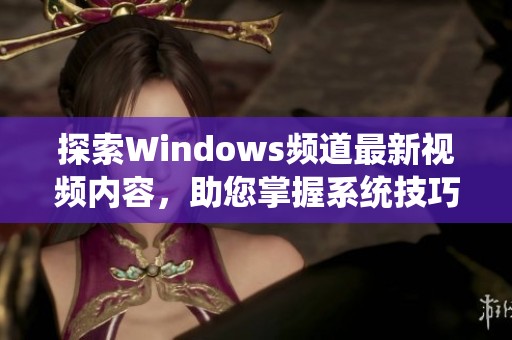 探索Windows频道最新视频内容，助您掌握系统技巧与应用技巧