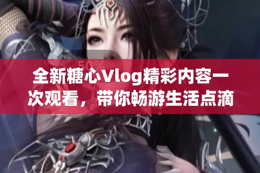 全新糖心Vlog精彩内容一次观看，带你畅游生活点滴