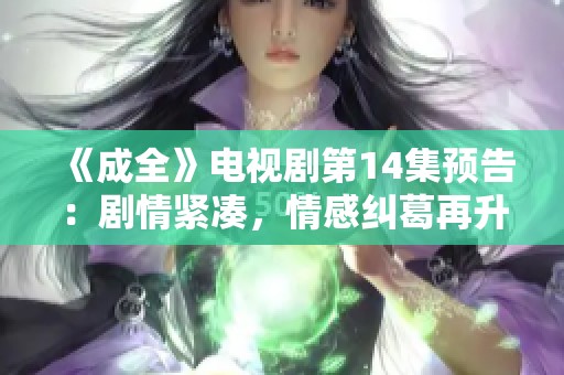 《成全》电视剧第14集预告：剧情紧凑，情感纠葛再升级！