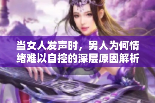 当女人发声时，男人为何情绪难以自控的深层原因解析