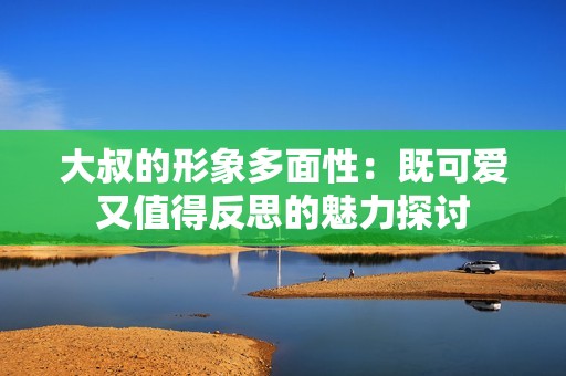 大叔的形象多面性：既可爱又值得反思的魅力探讨