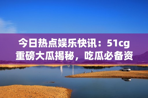 今日热点娱乐快讯：51cg重磅大瓜揭秘，吃瓜必备资讯大盘点