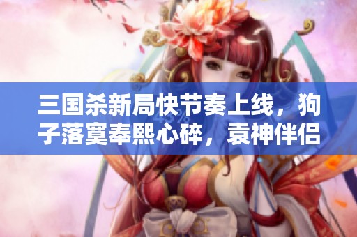 三国杀新局快节奏上线，狗子落寞奉熙心碎，袁神伴侣再出征