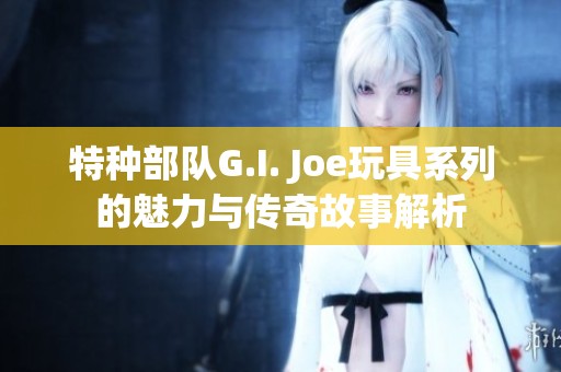 特种部队G.I. Joe玩具系列的魅力与传奇故事解析