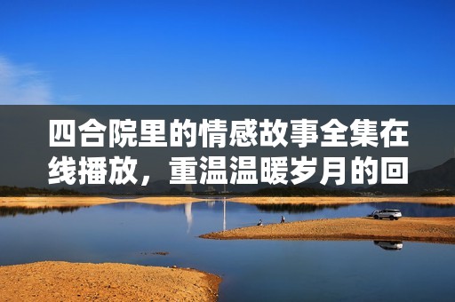 四合院里的情感故事全集在线播放，重温温暖岁月的回忆