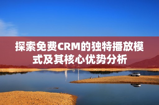 探索免费CRM的独特播放模式及其核心优势分析