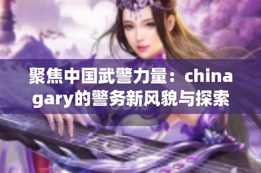 聚焦中国武警力量：chinagary的警务新风貌与探索