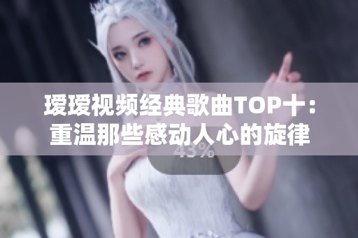 瑷瑷视频经典歌曲TOP十：重温那些感动人心的旋律