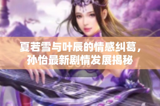 夏若雪与叶辰的情感纠葛，孙怡最新剧情发展揭秘