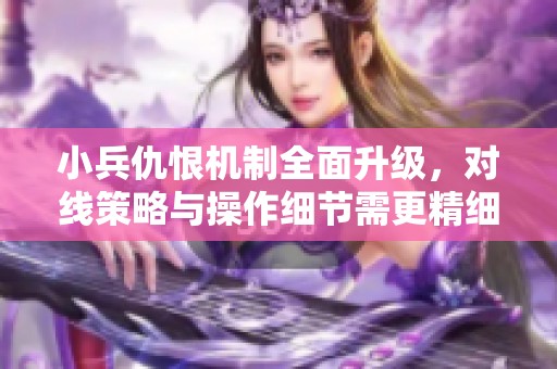 小兵仇恨机制全面升级，对线策略与操作细节需更精细化调整