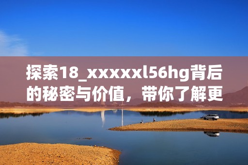 探索18_xxxxxl56hg背后的秘密与价值，带你了解更多知识