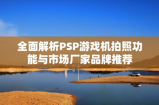 全面解析PSP游戏机拍照功能与市场厂家品牌推荐