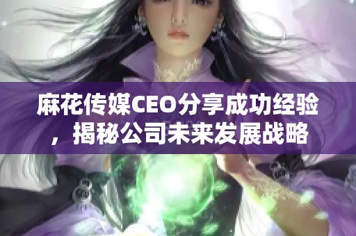 麻花传媒CEO分享成功经验，揭秘公司未来发展战略