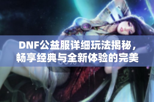 DNF公益服详细玩法揭秘，畅享经典与全新体验的完美结合