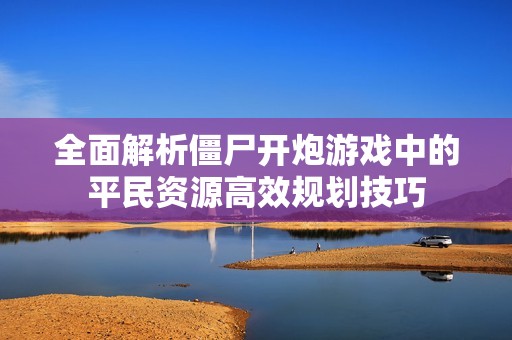 全面解析僵尸开炮游戏中的平民资源高效规划技巧